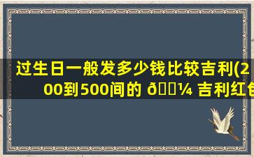 过生日一般发多少钱比较吉利(200到500间的 🌼 吉利红包数字)